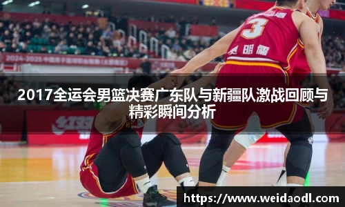 2017全运会男篮决赛广东队与新疆队激战回顾与精彩瞬间分析